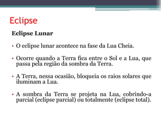 Eclipse
Eclipse Lunar
• O eclipse lunar acontece na fase da Lua Cheia.
• Ocorre quando a Terra fica entre o Sol e a Lua, que
passa pela região da sombra da Terra.
• A Terra, nessa ocasião, bloqueia os raios solares que
iluminam a Lua.
• A sombra da Terra se projeta na Lua, cobrindo-a
parcial (eclipse parcial) ou totalmente (eclipse total).
 