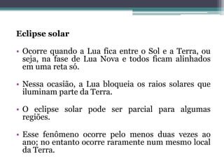 Eclipse solar
• Ocorre quando a Lua fica entre o Sol e a Terra, ou
seja, na fase de Lua Nova e todos ficam alinhados
em uma reta só.
• Nessa ocasião, a Lua bloqueia os raios solares que
iluminam parte da Terra.
• O eclipse solar pode ser parcial para algumas
regiões.
• Esse fenômeno ocorre pelo menos duas vezes ao
ano; no entanto ocorre raramente num mesmo local
da Terra.
 