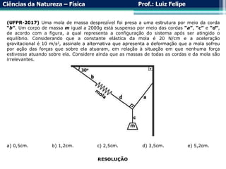 Ciências da Natureza – Física Prof.: Luiz Felipe
(UFPR-2017) Uma mola de massa desprezível foi presa a uma estrutura por meio da corda
“b”. Um corpo de massa m igual a 2000g está suspenso por meio das cordas “a”, “c” e “d”,
de acordo com a figura, a qual representa a configuração do sistema após ser atingido o
equilíbrio. Considerando que a constante elástica da mola é 20 N/cm e a aceleração
gravitacional é 10 m/s2, assinale a alternativa que apresenta a deformação que a mola sofreu
por ação das forças que sobre ela atuaram, em relação à situação em que nenhuma força
estivesse atuando sobre ela. Considere ainda que as massas de todas as cordas e da mola são
irrelevantes.
a) 0,5cm. b) 1,2cm. c) 2,5cm. d) 3,5cm. e) 5,2cm.
RESOLUÇÃO
 