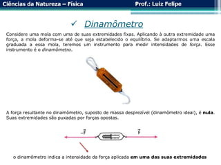 Ciências da Natureza – Física Prof.: Luiz Felipe
 Dinamômetro
Considere uma mola com uma de suas extremidades fixas. Aplicando à outra extremidade uma
força, a mola deforma-se até que seja estabelecido o equilíbrio. Se adaptarmos uma escala
graduada a essa mola, teremos um instrumento para medir intensidades de força. Esse
instrumento é o dinamômetro.
A força resultante no dinamômetro, suposto de massa desprezível (dinamômetro ideal), é nula.
Suas extremidades são puxadas por forças opostas.
o dinamômetro indica a intensidade da força aplicada em uma das suas extremidades
 