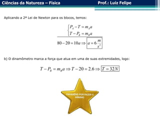 Ciências da Natureza – Física Prof.: Luiz Felipe
2
80 20 10 6
A A
B B
P T m a
T P m a
m
a a
s
 


 

   
Aplicando a 2ª Lei de Newton para os blocos, temos:
b) O dinamômetro marca a força que atua em uma de suas extremidades, logo:
20 2.6 32
B B
T P m a T T N
      
 