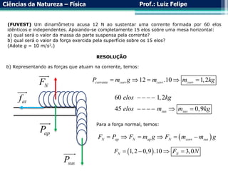 Ciências da Natureza – Física Prof.: Luiz Felipe
(FUVEST) Um dinamômetro acusa 12 N ao sustentar uma corrente formada por 60 elos
idênticos e independentes. Apoiando-se completamente 15 elos sobre uma mesa horizontal:
a) qual será o valor da massa da parte suspensa pela corrente?
b) qual será o valor da força exercida pela superfície sobre os 15 elos?
(Adote g = 10 m/s2.)
RESOLUÇÃO
b) Representando as forças que atuam na corrente, temos:
ap
P
sus
P
N
F
at
f
12 .10 1,2
corrente corr corr corr
P m g m m kg
    
60 1,2
45 0,9
sus sus
elos kg
elos m m kg
   
     
Para a força normal, temos:
 
N ap N ap N corr sus
F P F m g F m m g
     
 
1,2 0,9 .10 3,0
N N
F F N
   
 