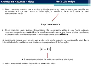 Ciências da Natureza – Física Prof.: Luiz Felipe
 Obs.: tanto no caso em que a mola é esticada quanto no caso em que é comprimida, ao
retirarmos a força que causou a deformação, a tendência da mola é voltar ao seu
comprimento inicial.
força restauradora
 Obs.: materiais que, quando deformados, não conseguem voltar à sua forma original,
possuem comportamento plástico. Já aqueles que retomam a sua forma original depois que
a causa da deformação desaparece possuem comportamento elástico.
A experiência mostra que, desde que x não seja muito grande em comparação com L0, a
intensidade da força elástica será diretamente proporcional à deformação:
F kx

k é a constante elástica da mola (sua unidade SI é N/m)
 Obs.: a constante elástica representa a dureza da mola
 