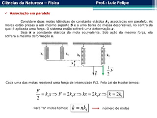 Ciências da Natureza – Física Prof.: Luiz Felipe
Cada uma das molas receberá uma força de intensidade F/2. Pela Lei de Hooke temos:
1 1 1 1
2 2 2
2
F
k x F k x kx k x k k
      
Para “n” molas temos:
1
k nk
 número de molas
 Associação em paralelo
Considere duas molas idênticas de constante elástica k1 associadas em paralelo. As
molas estão presas a um mesmo suporte S e a uma barra de massa desprezível, no centro da
qual é aplicada uma força. O sistema então sofrerá uma deformação x.
Seja k a constante elástica da mola equivalente. Sob ação da mesma força, ela
sofrerá a mesma deformação x.
1
2
F
 