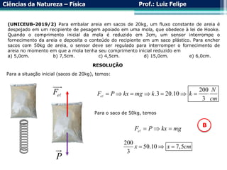 Ciências da Natureza – Física Prof.: Luiz Felipe
(UNICEUB-2019/2) Para embalar areia em sacos de 20kg, um fluxo constante de areia é
despejado em um recipiente de pesagem apoiado em uma mola, que obedece à lei de Hooke.
Quando o comprimento inicial da mola é reduzido em 3cm, um sensor interrompe o
fornecimento da areia e deposita o conteúdo do recipiente em um saco plástico. Para encher
sacos com 50kg de areia, o sensor deve ser regulado para interromper o fornecimento de
areia no momento em que a mola tenha seu comprimento inicial reduzido em
a) 5,0cm. b) 7,5cm. c) 4,5cm. d) 15,0cm. e) 6,0cm.
RESOLUÇÃO
Para a situação inicial (sacos de 20kg), temos:
P
e
F 200
.3 20.10
3
e
N
F P kx mg k k
cm
      
Para o saco de 50kg, temos
e
F P kx mg
  
200
50.10 7,5
3
x x cm
  
B
 