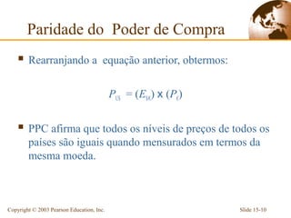 Paridade do Poder de Compra
     Rearranjando a                   equação anterior, obtermos:

                                           PUS = (E$/€) x (P€)


     PPC afirma que todos os níveis de preços de todos os
        países são iguais quando mensurados em termos da
        mesma moeda.



Copyright © 2003 Pearson Education, Inc.                             Slide 15-10
 