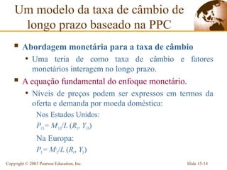 Um modelo da taxa de câmbio de
     longo prazo baseado na PPC
     Abordagem monetária para a taxa de câmbio
          • Uma teria de como taxa de câmbio e fatores
             monetários interagem no longo prazo.
     A equação fundamental do enfoque monetário.
          • Níveis de preços podem ser expressos em termos da
             oferta e demanda por moeda doméstica:
                Nos Estados Unidos:
                PUS = MsUS/L (R$, YUS)
                Na Europa:
                PE = MsE/L (R€, YE)
Copyright © 2003 Pearson Education, Inc.             Slide 15-14
 