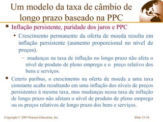Um modelo da taxa de câmbio de
     longo prazo baseado na PPC
 Inflação persistente, paridade dos juros e PPC
      • Crescimento permanente da oferta de moeda resulta em
          inflação persistente (aumento proporcional no nível de
          preços).
          – mudanças na taxa de inflação no longo prazo não afeta o
            nível de produto de pleno emprego e o preço relativo dos
            bens e serviços.
    Ceteris paribus, o crescimento na oferta de moeda a uma taxa
     constante acaba resultando em uma inflação dos níveis de preços
     persistentes à mesma taxa, mas mudanças nessa taxa de inflação
     de longo prazo não afetam o nível de produto de pleno emprego
     ou os preços relativos de longo prazo dos bens e serviços.

Copyright © 2003 Pearson Education, Inc.                   Slide 15-16
 