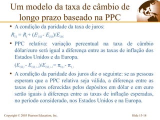Um modelo da taxa de câmbio de
     longo prazo baseado na PPC
    • A condição da paridade da taxa de juros:
     RUS = R€ + (EeUS/€ - EUS/€)/EUS/€
    • PPC relativa: variação percentual na taxa de câmbio
       dólar/euro será igual a diferença entre as taxas de inflação dos
       Estados Unidos e da Europa.
       (EUS/€,t - EUS/€, t –1)/EUS/€, t –1 = πUS, t - π €, t
    • A condição da paridade dos juros diz o seguinte: se as pessoas
       esperam que a PPC relativa seja válida, a diferença entre as
       taxas de juros oferecidas pelos depósitos em dólar e em euro
       serão iguais à diferença entre as taxas de inflação esperadas,
       no período considerado, nos Estados Unidos e na Europa.

Copyright © 2003 Pearson Education, Inc.                     Slide 15-18
 