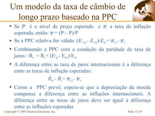 Um modelo da taxa de câmbio de
     longo prazo baseado na PPC
    • Se Pe é o nível de preço esperado e πe a taxa de inflação
      esperada, então: πe= (Pe – P)/P
    • Se a PPC relativa for válida: (EeUS/€ - EUS/€)/E$/€ = πeUS - πe €
    • Combinando a PPC com a condição da paridade da taxa de
       juros : R$ = R€ + (Ee$/€ - E$/€))/E$/€
    • A diferença entre as taxa de juros internacionais é a diferença
       entre as taxas de inflação esperadas:
                       RUS - R€ = πeUS - πe €
    • Como a PPC prevê, espera-se que a depreciação da moeda
       compense a diferença entre as inflações internacionais. A
       diferença entre as taxas de juros deve ser igual à diferença
       entre as inflações esperadas
Copyright © 2003 Pearson Education, Inc.                                  Slide 15-19
 