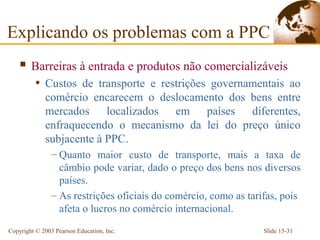 Explicando os problemas com a PPC
     Barreiras à entrada e produtos não comercializáveis
          • Custos de transporte e restrições governamentais ao
             comércio encarecem o deslocamento dos bens entre
             mercados localizados em países diferentes,
             enfraquecendo o mecanismo da lei do preço único
             subjacente à PPC.
                – Quanto maior custo de transporte, mais a taxa de
                  câmbio pode variar, dado o preço dos bens nos diversos
                  países.
                – As restrições oficiais do comércio, como as tarifas, pois
                  afeta o lucros no comércio internacional.
Copyright © 2003 Pearson Education, Inc.                          Slide 15-31
 