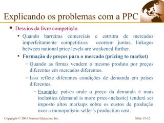 Explicando os problemas com a PPC
       Desvios da livre competição
         • Quando barreiras comerciais e estrutra de mercados
           imperfeitamente competitivas       ocorrem juntas, linkages
           between national price levels are weakened further.
         • Formação de preços para o mercado (pricing to market)
            – Quando as firmas vendem o mesmo produto por preços
              diferentes em mercados diferentes.
            – Isso reflete diferentes condições de demanda em países
              diferentes.
                – Examplo: países onde o preço da demanda é mais
                  inelastica (demand is more price-inelastic) tenderá ser
                  imposto altos markups sobre os custos de produção
                  over a monopolistic seller’s production cost.
Copyright © 2003 Pearson Education, Inc.                        Slide 15-32
 