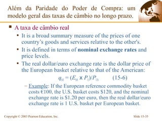 Além da Paridade do Poder de Compra: um
  modelo geral das taxas de câmbio no longo prazo.
    A taxa de câmbio real
         • It is a broad summary measure of the prices of one
           country’s goods and services relative to the other's.
         • It is defined in terms of nominal exchange rates and
           price levels.
         • The real dollar/euro exchange rate is the dollar price of
           the European basket relative to that of the American:
                             q$/€ = (E$/€ x PE)/PUS (15-6)
               – Example: If the European reference commodity basket
                 costs €100, the U.S. basket costs $120, and the nominal
                 exchange rate is $1.20 per euro, then the real dollar/euro
                 exchange rate is 1 U.S. basket per European basket.

Copyright © 2003 Pearson Education, Inc.                          Slide 15-35
 