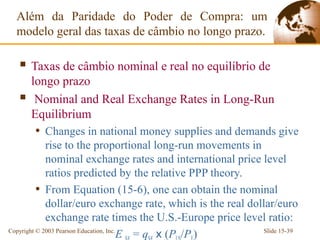 Além da Paridade do Poder de Compra: um
  modelo geral das taxas de câmbio no longo prazo.

   Taxas de câmbio nominal e real no equilíbrio de
      longo prazo
      Nominal and Real Exchange Rates in Long-Run
      Equilibrium
      • Changes in national money supplies and demands give
             rise to the proportional long-run movements in
             nominal exchange rates and international price level
             ratios predicted by the relative PPP theory.
          • From Equation (15-6), one can obtain the nominal
             dollar/euro exchange rate, which is the real dollar/euro
             exchange rate times the U.S.-Europe price level ratio:
Copyright © 2003 Pearson Education, Inc.
                                         E = q x (P /P )      Slide 15-39
 