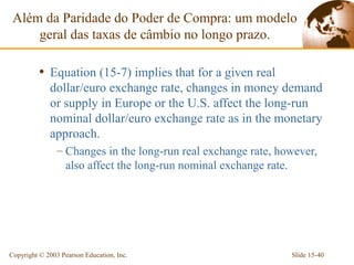 Além da Paridade do Poder de Compra: um modelo
     geral das taxas de câmbio no longo prazo.

          • Equation (15-7) implies that for a given real
             dollar/euro exchange rate, changes in money demand
             or supply in Europe or the U.S. affect the long-run
             nominal dollar/euro exchange rate as in the monetary
             approach.
                – Changes in the long-run real exchange rate, however,
                  also affect the long-run nominal exchange rate.




Copyright © 2003 Pearson Education, Inc.                        Slide 15-40
 