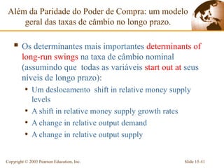 Além da Paridade do Poder de Compra: um modelo
     geral das taxas de câmbio no longo prazo.

     Os determinantes mais importantes determinants of
        long-run swings na taxa de câmbio nominal
        (assumindo que todas as variáveis start out at seus
        níveis de longo prazo):
          • Um deslocamento shift in relative money supply
            levels
          • A shift in relative money supply growth rates
          • A change in relative output demand
          • A change in relative output supply

Copyright © 2003 Pearson Education, Inc.                    Slide 15-41
 