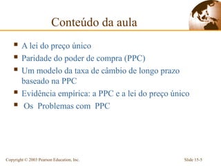 Conteúdo da aula
     A lei do preço único
     Paridade do poder de compra (PPC)
     Um modelo da taxa de câmbio de longo prazo
        baseado na PPC
       Evidência empírica: a PPC e a lei do preço único
        Os Problemas com PPC




Copyright © 2003 Pearson Education, Inc.              Slide 15-5
 
