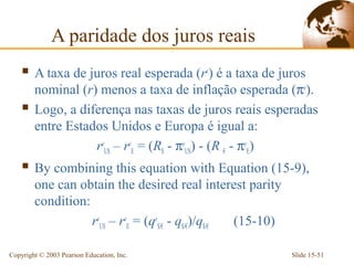 A paridade dos juros reais
     A taxa de juros real esperada (re) é a taxa de juros
        nominal (r) menos a taxa de inflação esperada (πe).
       Logo, a diferença nas taxas de juros reais esperadas
        entre Estados Unidos e Europa é igual a:
                   reUS – reE = (R$ - πeUS) - (R € - πeE)
     By combining this equation with Equation (15-9),
        one can obtain the desired real interest parity
        condition:
                   reUS – reE = (qe$/€ - q$/€)/q$/€ (15-10)

Copyright © 2003 Pearson Education, Inc.                      Slide 15-51
 