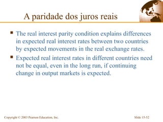 A paridade dos juros reais
     The real interest parity condition explains differences
        in expected real interest rates between two countries
        by expected movements in the real exchange rates.
       Expected real interest rates in different countries need
        not be equal, even in the long run, if continuing
        change in output markets is expected.




Copyright © 2003 Pearson Education, Inc.                Slide 15-52
 