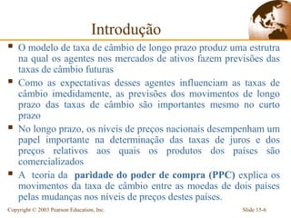 Introdução
   O modelo de taxa de câmbio de longo prazo produz uma estrutra
    na qual os agentes nos mercados de ativos fazem previsões das
    taxas de câmbio futuras
   Como as expectativas desses agentes influenciam as taxas de
    câmbio imedidamente, as previsões dos movimentos de longo
    prazo das taxas de câmbio são importantes mesmo no curto
    prazo
   No longo prazo, os níveis de preços nacionais desempenham um
    papel importante na determinação das taxas de juros e dos
    preços relativos aos quais os produtos dos países são
    comercializados
   A teoria da paridade do poder de compra (PPC) explica os
    movimentos da taxa de câmbio entre as moedas de dois países
    pelas mudanças nos níveis de preços destes países.
Copyright © 2003 Pearson Education, Inc.                Slide 15-6
 