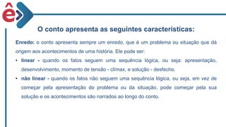 O conto apresenta as seguintes características:
Enredo: o conto apresenta sempre um enredo, que é um problema ou situação que dá
origem aos acontecimentos de uma história. Ele pode ser:
• linear - quando os fatos seguem uma sequência lógica, ou seja: apresentação,
desenvolvimento, momento de tensão - clímax, e solução - desfecho.
• não linear - quando os fatos não seguem uma sequência lógica, ou seja, em vez de
começar pela apresentação do problema ou da situação, pode começar pela sua
solução e os acontecimentos são narrados ao longo do conto.
 