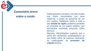 Comentário breve
sobre o conto:
Nesta pequena narrativa, uma das muitas
que foram encontradas nos seus
cadernos, a prosa se aproxima de um
tom poético. Refletindo sobre a noite e
seu estado de vigília, podemos perceber
as emoções de um sujeito solitário, que
permanece acordado enquanto todos
dormem.
Algumas interpretações sugerem que o
conto tem elementos autobiográficos, já
que Kafka sofria de insônias, dedicando
as madrugadas ao processo de
criação literária.
 