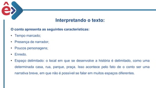Interpretando o texto:
O conto apresenta as seguintes características:
• Tempo marcado;
• Presença de narrador;
• Poucos personagens;
• Enredo.
• Espaço delimitado: o local em que se desenvolve a história é delimitado, como uma
determinada casa, rua, parque, praça. Isso acontece pelo fato de o conto ser uma
narrativa breve, em que não é possível se falar em muitos espaços diferentes.
 