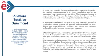 A Beleza
Total, de
Drummond
Carlos Drummond de
Andrade (1902 — 1987)
foi um notório escritor
brasileiro da segunda
geração modernista.
Celebrado, sobretudo,
pela sua poesia, ele
também escreveu grandes
obras de contos e
crônicas.
 