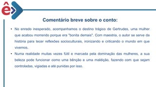 Comentário breve sobre o conto:
• No enredo inesperado, acompanhamos o destino trágico de Gertrudes, uma mulher
que acabou morrendo porque era "bonita demais". Com maestria, o autor se serve da
história para tecer reflexões socioculturais, ironizando e criticando o mundo em que
vivemos.
• Numa realidade muitas vezes fútil e marcada pela dominação das mulheres, a sua
beleza pode funcionar como uma bênção e uma maldição, fazendo com que sejam
controladas, vigiadas e até punidas por isso.
 
