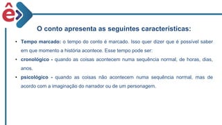 O conto apresenta as seguintes características:
• Tempo marcado: o tempo do conto é marcado. Isso quer dizer que é possível saber
em que momento a história acontece. Esse tempo pode ser:
• cronológico - quando as coisas acontecem numa sequência normal, de horas, dias,
anos.
• psicológico - quando as coisas não acontecem numa sequência normal, mas de
acordo com a imaginação do narrador ou de um personagem.
 