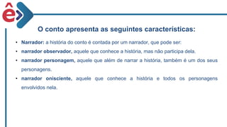 O conto apresenta as seguintes características:
• Narrador: a história do conto é contada por um narrador, que pode ser:
• narrador observador, aquele que conhece a história, mas não participa dela.
• narrador personagem, aquele que além de narrar a história, também é um dos seus
personagens.
• narrador onisciente, aquele que conhece a história e todos os personagens
envolvidos nela.
 