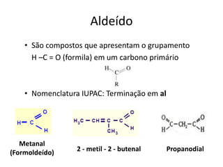 Aldeído
• São compostos que apresentam o grupamento
H –C = O (formila) em um carbono primário
• Nomenclatura IUPAC: Terminação em al
2 - metil - 2 - butenal
Metanal
(Formoldeído) Propanodial
 