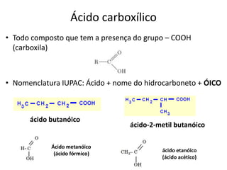 Ácido carboxílico
• Todo composto que tem a presença do grupo – COOH
(carboxila)
• Nomenclatura IUPAC: Ácido + nome do hidrocarboneto + ÓICO
ácido butanóico
ácido-2-metil butanóico
Ácido metanóico
(ácido fórmico)
ácido etanóico
(ácido acético)
 