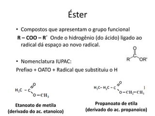 • Compostos que apresentam o grupo funcional
R – COO – R´ Onde o hidrogênio (do ácido) ligado ao
radical dá espaço ao novo radical.
• Nomenclatura IUPAC:
Prefixo + OATO + Radical que substituiu o H
Éster
Etanoato de metila
(derivado do ac. etanoico)
Propanoato de etila
(derivado do ac. propanoico)
 