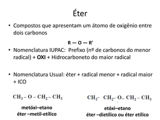 Éter
• Compostos que apresentam um átomo de oxigênio entre
dois carbonos
• Nomenclatura IUPAC: Prefixo (nº de carbonos do menor
radical) + OXI + Hidrocarboneto do maior radical
• Nomenclatura Usual: éter + radical menor + radical maior
+ ICO
R — O — R'
metóxi–etano
éter –metil-etílico
etóxi–etano
éter –dietílico ou éter etílico
 
