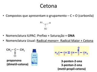 Cetona
• Compostos que apresentam o grupamento – C = O (carbonila)
• Nomenclatura IUPAC: Prefixo + Saturação + ONA
• Nomenclatura Usual: Radical menor+ Radical Maior + Cetona
propanona
(dimetil-cetona)
3-penten-2-ona
3-pentan-2-ona
(metil-propil-cetona)
 