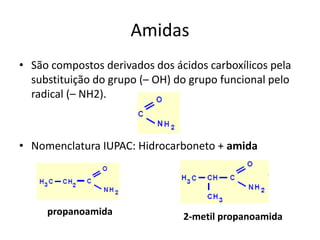 Amidas
• São compostos derivados dos ácidos carboxílicos pela
substituição do grupo (– OH) do grupo funcional pelo
radical (– NH2).
• Nomenclatura IUPAC: Hidrocarboneto + amida
propanoamida 2-metil propanoamida
 