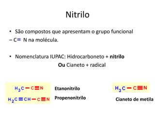 Nitrilo
• São compostos que apresentam o grupo funcional
– C N na molécula.
• Nomenclatura IUPAC: Hidrocarboneto + nitrilo
Ou Cianeto + radical
Etanonitrilo
Propenonitrilo Cianeto de metila
 