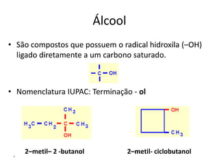 4
Álcool
• São compostos que possuem o radical hidroxila (–OH)
ligado diretamente a um carbono saturado.
• Nomenclatura IUPAC: Terminação - ol
2–metil– 2 -butanol 2–metil- ciclobutanol
 