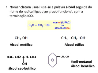 • Nomenclatura usual: usa-se a palavra álcool seguida do
nome do radical ligado ao grupo funcional, com a
terminação ICO.
Álcool metílico Álcool etílico
H3C- CH2 -C H- CH3
OH
álcool sec-butílico
fenil-metanol
álcool benzílico
 