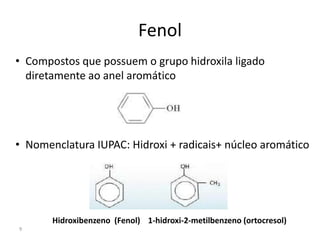 9
Fenol
• Compostos que possuem o grupo hidroxila ligado
diretamente ao anel aromático
• Nomenclatura IUPAC: Hidroxi + radicais+ núcleo aromático
Hidroxibenzeno (Fenol) 1-hidroxi-2-metilbenzeno (ortocresol)
 