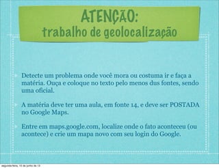 ATENÇÃO:
trabalho de geolocalização
Detecte um problema onde você mora ou costuma ir e faça a
matéria. Ouça e coloque no texto pelo menos dus fontes, sendo
uma oficial.
A matéria deve ter uma aula, em fonte 14, e deve ser POSTADA
no Google Maps.
Entre em maps.google.com, localize onde o fato aconteceu (ou
acontece) e crie um mapa novo com seu login do Google.
segunda-feira, 10 de junho de 13
 
