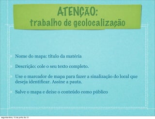 ATENÇÃO:
trabalho de geolocalização
Nome do mapa: título da matéria
Descrição: cole o seu texto completo.
Use o marcador de mapa para fazer a sinalização do local que
deseja identificar. Assine a pauta.
Salve o mapa e deixe o conteúdo como público
segunda-feira, 10 de junho de 13
 
