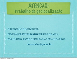 ATENÇÃO:
trabalho de geolocalização
O TRABALHO É INDIVIDUAL
DEVERÁ SER FINALIZADO EM SALA DE AULA
POR ÚLTIMO, ENVIE O LINK PARA O EMAIL DA PROF.
karen.sica@pucrs.br
segunda-feira, 10 de junho de 13
 