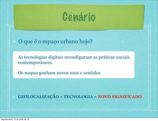Cenário
O que é o espaço urbano hoje?
As tecnologias digitais reconfiguram as práticas sociais
contemporâneas.
Os mapas ganham novos usos e sentidos
GEOLOCALIZAÇÃO + TECNOLOGIA = NOVO SIGNIFICADO
segunda-feira, 10 de junho de 13
 