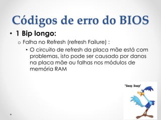 Códigos de erro do BIOS
• 1 Bip longo:
o Falha no Refresh (refresh Failure) :
• O circuito de refresh da placa mãe está com
problemas, isto pode ser causado por danos
na placa mãe ou falhas nos módulos de
memória RAM
 