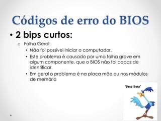 Códigos de erro do BIOS
• 2 bips curtos:
o Falha Geral:
• Não foi possível iniciar o computador.
• Este problema é causado por uma falha grave em
algum componente, que o BIOS não foi capaz de
identificar.
• Em geral o problema é na placa mãe ou nos módulos
de memória
 