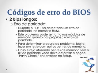 Códigos de erro do BIOS
• 2 Bips longos:
o Erro de paridade:
• Durante o POST, foi detectado um erro de
paridade na memória RAM.
• Este problema pode ser tanto nos módulos de
memória quanto nos próprios circuitos de
paridade.
• Para determinar a causa do problema, basta
fazer um teste com outros pentes de memória.
• Caso esteja utilizando pentes de memória sem o
Bit de paridade você deve desativar a opção
"Parity Check“ encontrada no Setup.
 