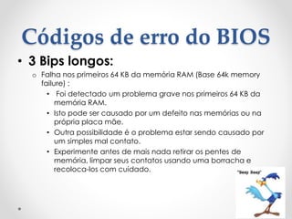 Códigos de erro do BIOS
• 3 Bips longos:
o Falha nos primeiros 64 KB da memória RAM (Base 64k memory
failure) :
• Foi detectado um problema grave nos primeiros 64 KB da
memória RAM.
• Isto pode ser causado por um defeito nas memórias ou na
própria placa mãe.
• Outra possibilidade é o problema estar sendo causado por
um simples mal contato.
• Experimente antes de mais nada retirar os pentes de
memória, limpar seus contatos usando uma borracha e
recoloca-los com cuidado.
 