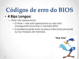 Códigos de erro do BIOS
• 4 Bips Longos:
o Timer não operacional:
• O Timer 1 não está operacional ou não está
conseguindo encontrar a memória RAM.
• O problema pode estar na placa mãe (mais provável)
ou nos módulos de memória.
 